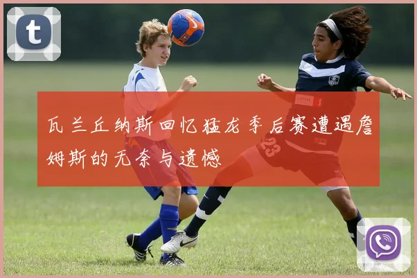 瓦兰丘纳斯回忆猛龙季后赛遭遇詹姆斯的无奈与遗憾