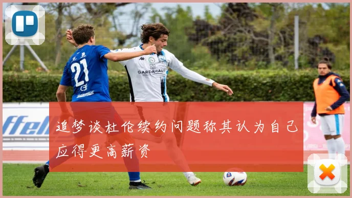 追梦谈杜伦续约问题称其认为自己应得更高薪资