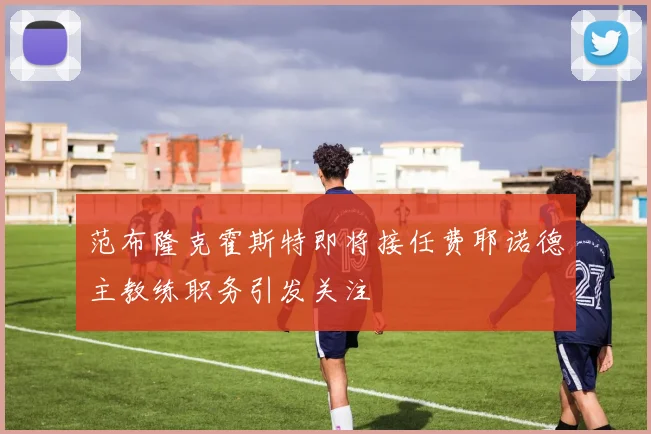范布隆克霍斯特即将接任费耶诺德主教练职务引发关注
