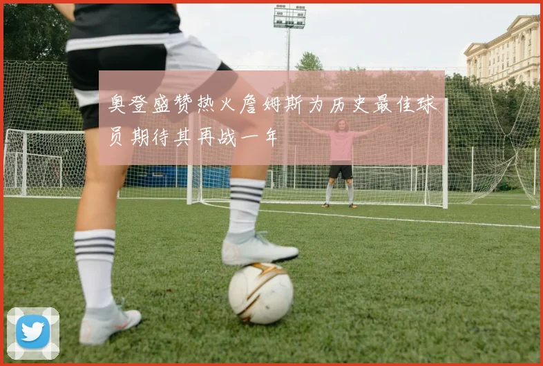 奥登盛赞热火詹姆斯为历史最佳球员期待其再战一年