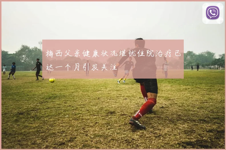 梅西父亲健康状况堪忧住院治疗已达一个月引发关注