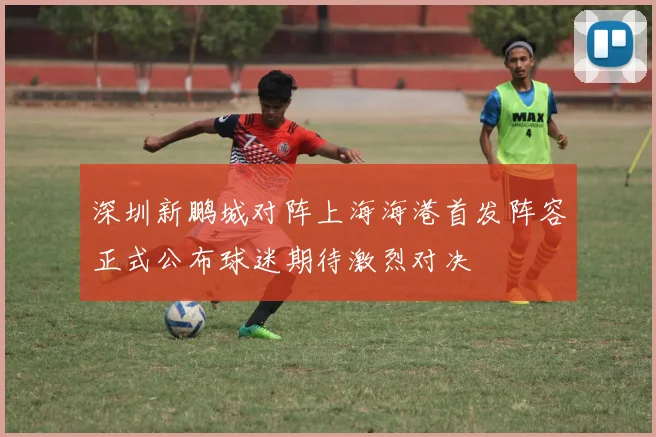 深圳新鹏城对阵上海海港首发阵容正式公布球迷期待激烈对决