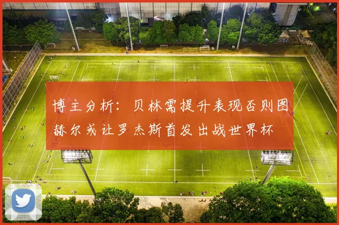 博主分析：贝林需提升表现否则图赫尔或让罗杰斯首发出战世界杯