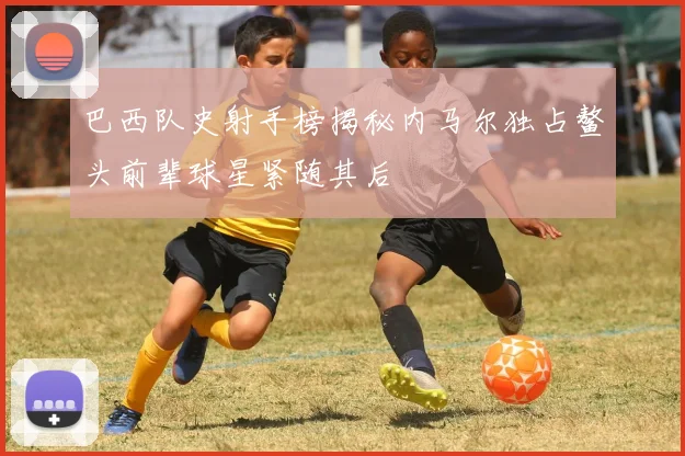 巴西队史射手榜揭秘内马尔独占鳌头前辈球星紧随其后