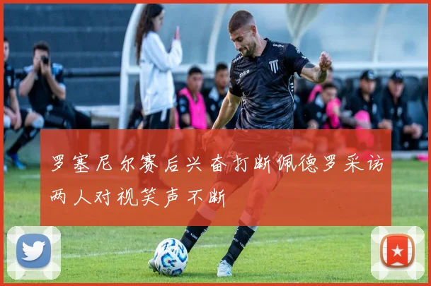 罗塞尼尔赛后兴奋打断佩德罗采访两人对视笑声不断