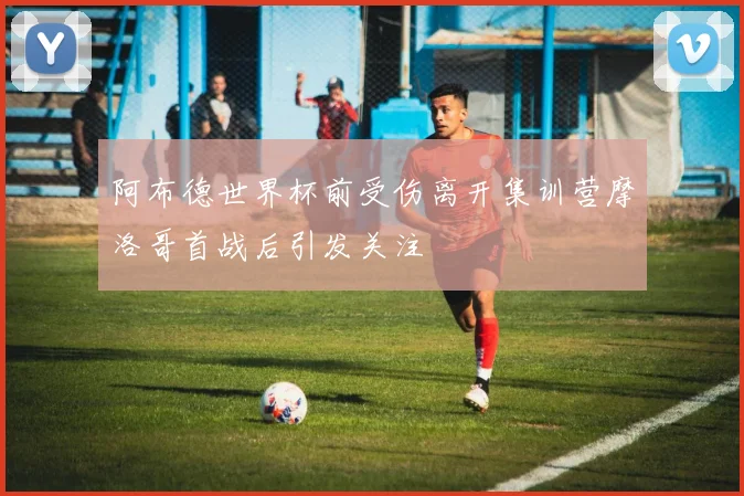 阿布德世界杯前受伤离开集训营摩洛哥首战后引发关注