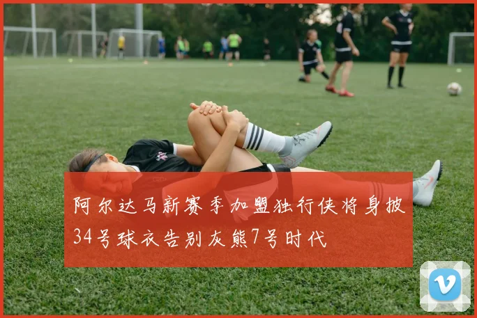 阿尔达马新赛季加盟独行侠将身披34号球衣告别灰熊7号时代