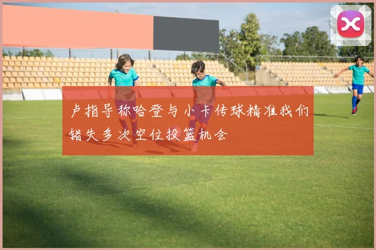卢指导称哈登与小卡传球精准我们错失多次空位投篮机会