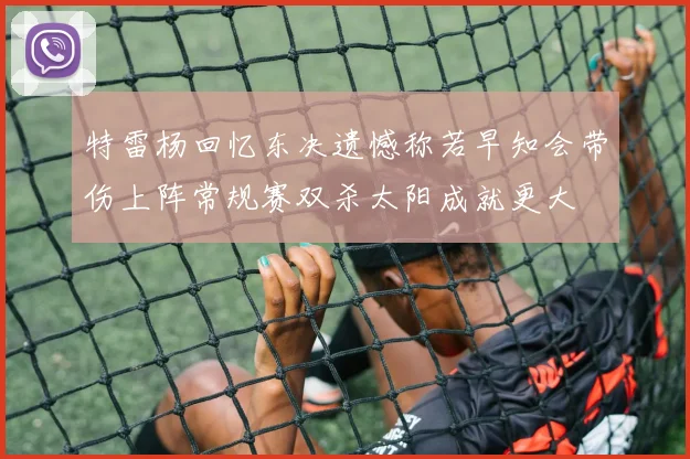 特雷杨回忆东决遗憾称若早知会带伤上阵常规赛双杀太阳成就更大