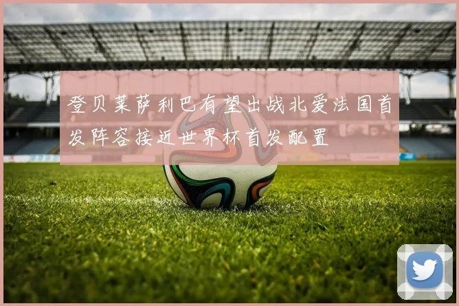 登贝莱萨利巴有望出战北爱法国首发阵容接近世界杯首发配置