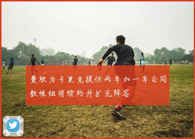 曼联为卡里克提供两年加一年合同教练组将续约并扩充阵容