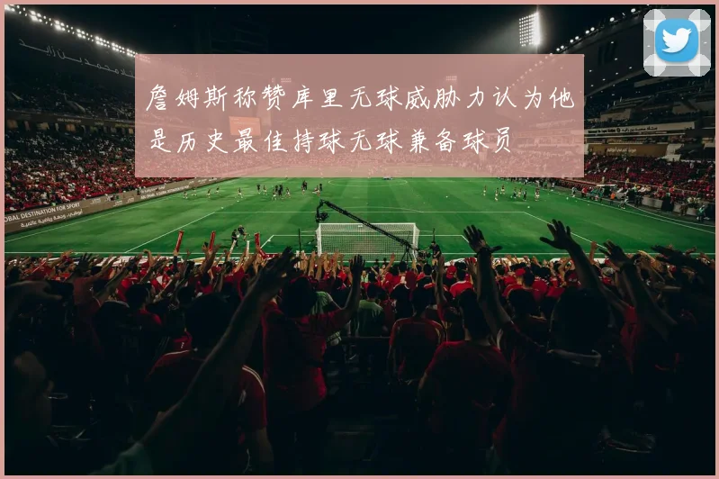 詹姆斯称赞库里无球威胁力认为他是历史最佳持球无球兼备球员