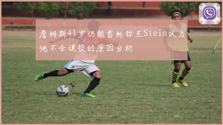 詹姆斯41岁仍能首轮称王Stein认为他不会退役的原因分析