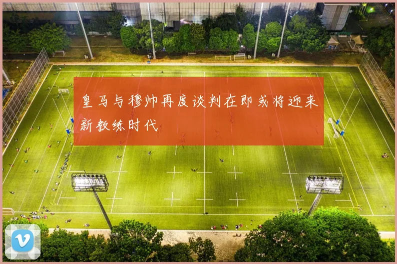 皇马与穆帅再度谈判在即或将迎来新教练时代