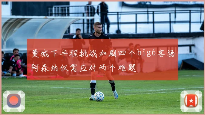 曼城下半程挑战加剧四个big6客场阿森纳仅需应对两个难题