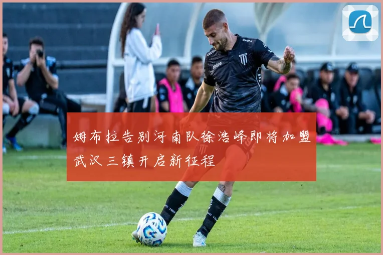 姆布拉告别河南队徐浩峰即将加盟武汉三镇开启新征程