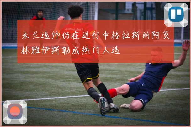 米兰选帅仍在进行中格拉斯纳阿莫林雅伊斯勒成热门人选