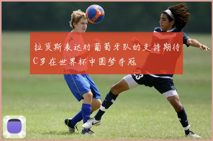拉莫斯表达对葡萄牙队的支持期待C罗在世界杯中圆梦夺冠