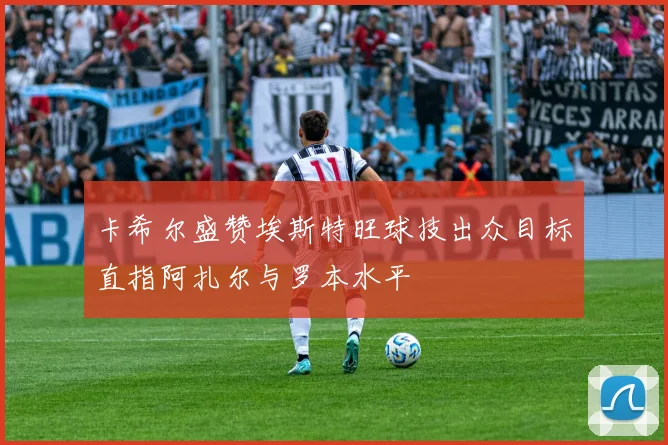 卡希尔盛赞埃斯特旺球技出众目标直指阿扎尔与罗本水平